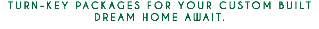 TURN-KEY PACKAGES FOR YOUR CUSTOM BUILT DREAM HOME AWAIT. 