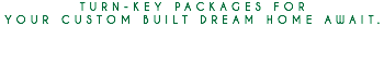 TURN-KEY PACKAGES FOR YOUR CUSTOM BUILT DREAM HOME AWAIT. 